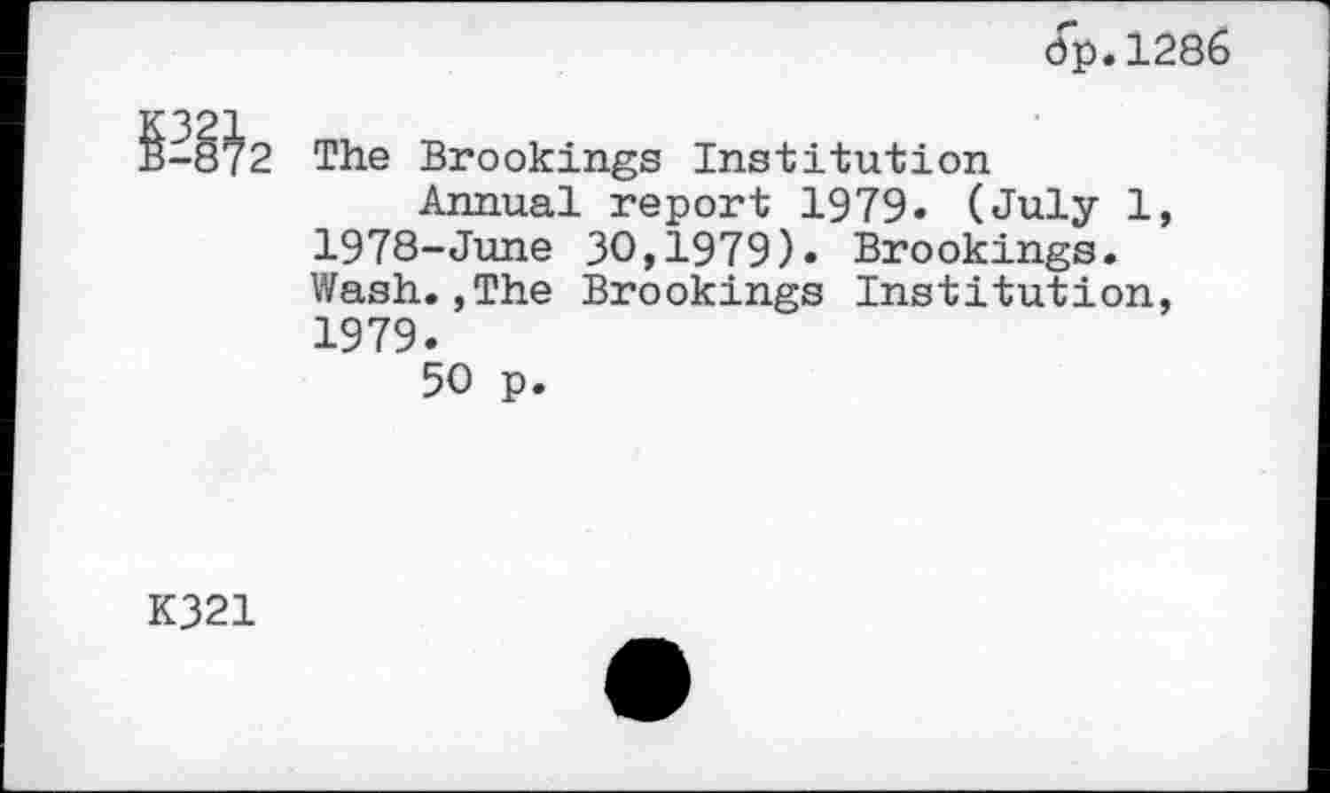 ﻿dp.1286
-8^2 The Brookings Institution
Annual report 1979. (July 1, 1978-June 30,1979). Brookings. Wash.,The Brookings Institution, 1979.
50 p.
K321